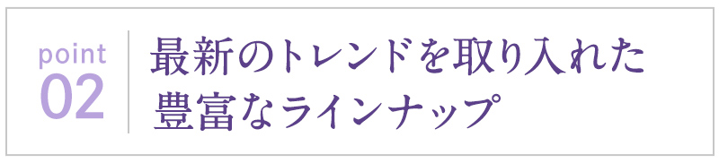 最新のトレンドを取り入れた豊富なラインナップ