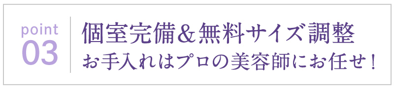 個室完備＆無料サイズ調整お手入れはプロの美容師にお任せ！